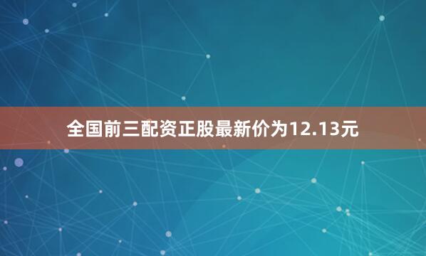 全国前三配资正股最新价为12.13元