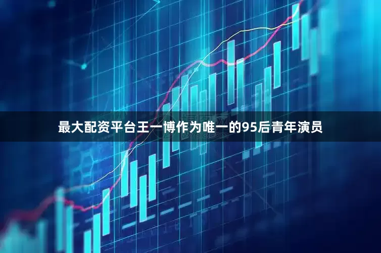 最大配资平台王一博作为唯一的95后青年演员