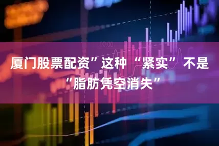 厦门股票配资”这种 “紧实” 不是 “脂肪凭空消失”