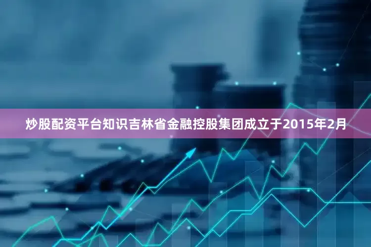 炒股配资平台知识　　吉林省金融控股集团成立于2015年2月